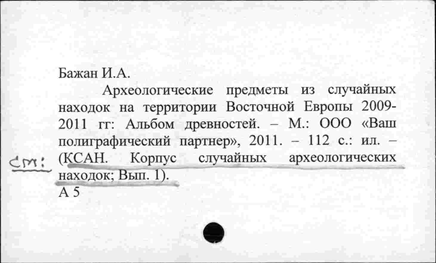 ﻿Бажан И.А.
Археологические предметы из случайных находок на территории Восточной Европы 2009-2011 гг: Альбом древностей. - М.: ООО «Ваш полиграфический партнер», 2011. - 112 с.: ил. -СІГИ ; (КСАН.	Корпус случайных археологических
' находок; Вып. 1).
А5